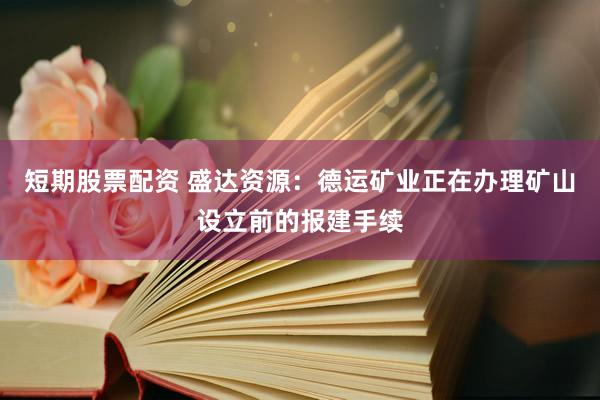 短期股票配资 盛达资源：德运矿业正在办理矿山设立前的报建手续