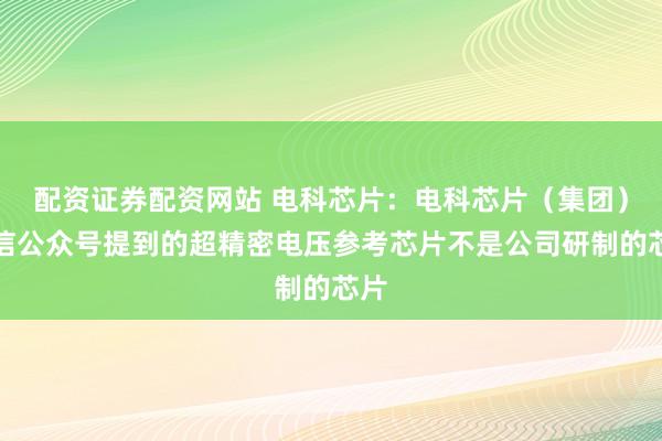 配资证券配资网站 电科芯片：电科芯片（集团）微信公众号提到的超精密电压参考芯片不是公司研制的芯片