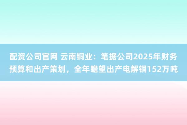 配资公司官网 云南铜业：笔据公司2025年财务预算和出产策划，全年瞻望出产电解铜152万吨