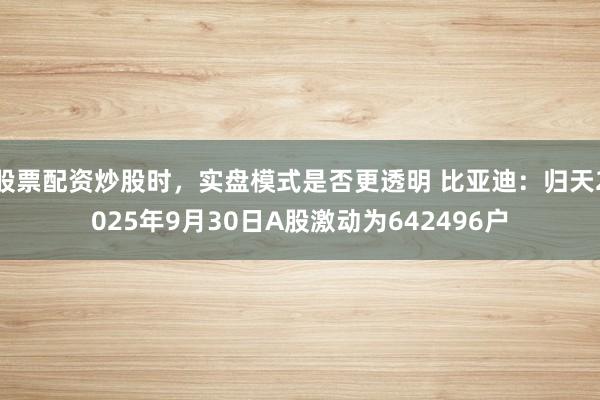 股票配资炒股时，实盘模式是否更透明 比亚迪：归天2025年9月30日A股激动为642496户
