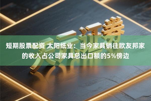 短期股票配资 太阳纸业：当今家具销往欧友邦家的收入占公司家具总出口额的5%傍边