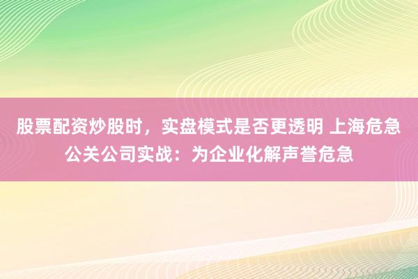 股票配资炒股时，实盘模式是否更透明 上海危急公关公司实战：为企业化解声誉危急
