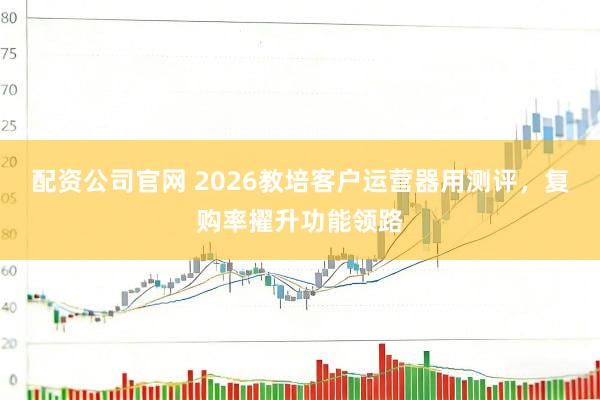 配资公司官网 2026教培客户运营器用测评，复购率擢升功能领路