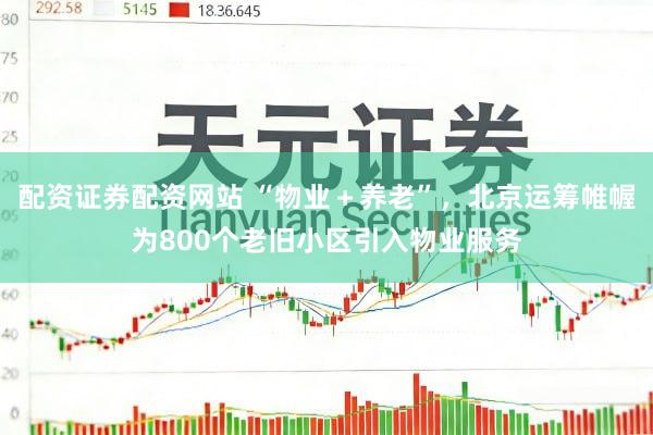 配资证券配资网站 “物业＋养老”，北京运筹帷幄为800个老旧小区引入物业服务