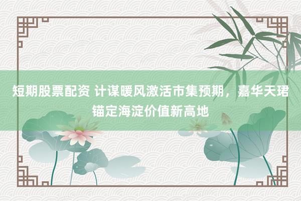 短期股票配资 计谋暖风激活市集预期，嘉华天珺锚定海淀价值新高地