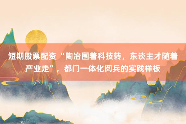 短期股票配资 “陶冶围着科技转，东谈主才随着产业走”，都门一体化阅兵的实践样板