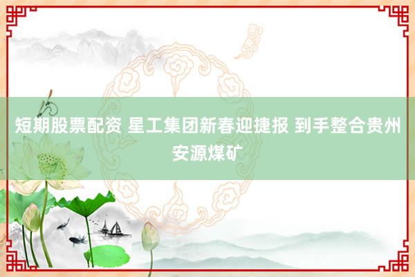 短期股票配资 星工集团新春迎捷报 到手整合贵州安源煤矿