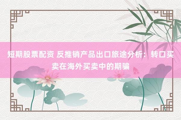 短期股票配资 反推销产品出口旅途分析：转口买卖在海外买卖中的期骗