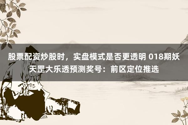 股票配资炒股时，实盘模式是否更透明 018期妖天罡大乐透预测奖号：前区定位推选