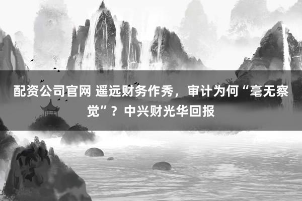 配资公司官网 遥远财务作秀，审计为何“毫无察觉”？中兴财光华回报