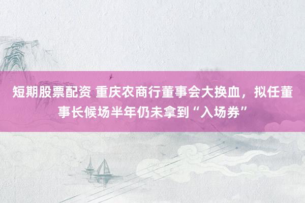 短期股票配资 重庆农商行董事会大换血，拟任董事长候场半年仍未拿到“入场券”