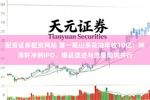 配资证券配资网站 靠一瓶山茶花油年收10亿：林清轩冲刺IPO，爆品遗迹与流量陷坑并行