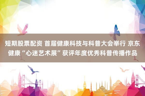 短期股票配资 首届健康科技与科普大会举行 京东健康“心迷艺术展”获评年度优秀科普传播作品