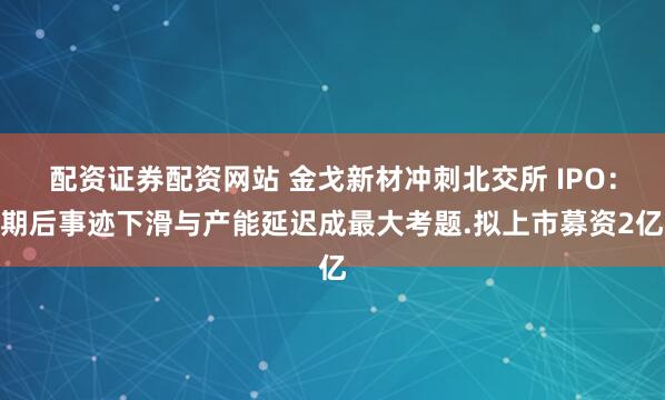 配资证券配资网站 金戈新材冲刺北交所 IPO：期后事迹下滑与产能延迟成最大考题.拟上市募资2亿
