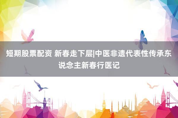 短期股票配资 新春走下层|中医非遗代表性传承东说念主新春行医记
