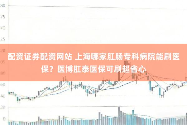 配资证券配资网站 上海哪家肛肠专科病院能刷医保？医博肛泰医保可刷超省心