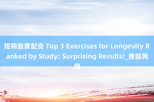 短期股票配资 Top 3 Exercises for Longevity Ranked by Study: Surprising Results!_搜狐网
