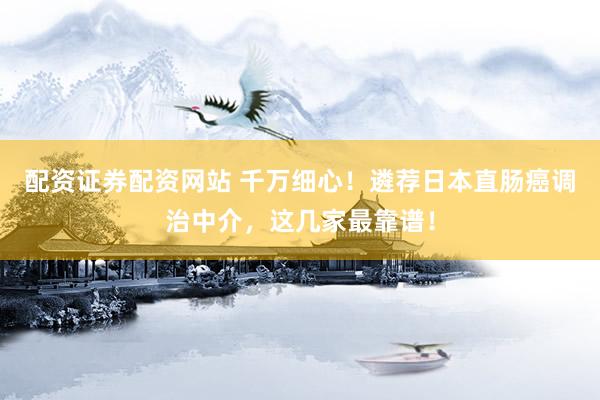 配资证券配资网站 千万细心！遴荐日本直肠癌调治中介，这几家最靠谱！