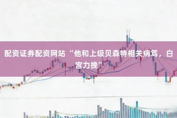 配资证券配资网站 “他和上级贝森特相关病笃，白宫力挽”