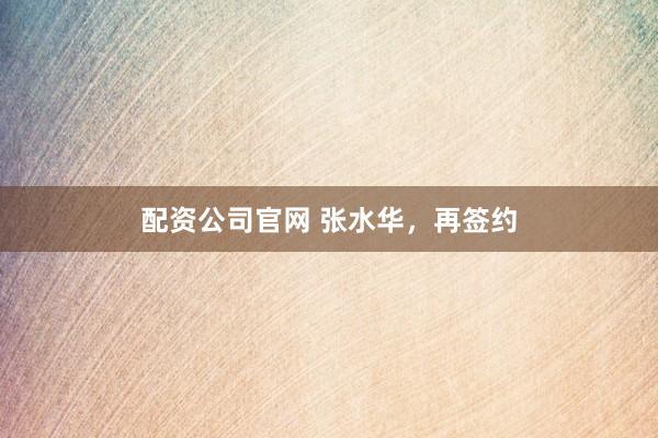 配资公司官网 张水华，再签约