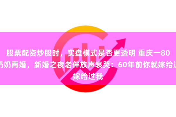 股票配资炒股时，实盘模式是否更透明 重庆一80岁奶奶再婚，新婚之夜老伴放声哀哭：60年前你就嫁给过我