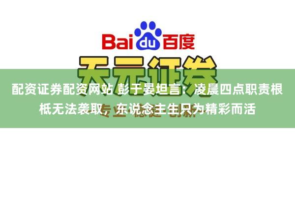 配资证券配资网站 彭于晏坦言：凌晨四点职责根柢无法袭取，东说念主生只为精彩而活