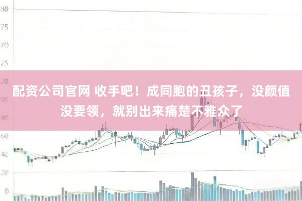 配资公司官网 收手吧！成同胞的丑孩子，没颜值没要领，就别出来痛楚不雅众了