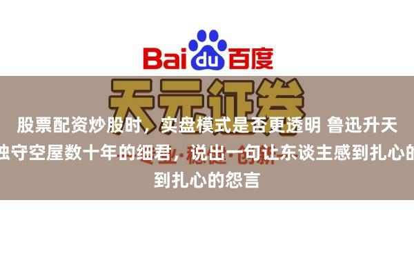 股票配资炒股时，实盘模式是否更透明 鲁迅升天后，独守空屋数十年的细君，说出一句让东谈主感到扎心的怨言