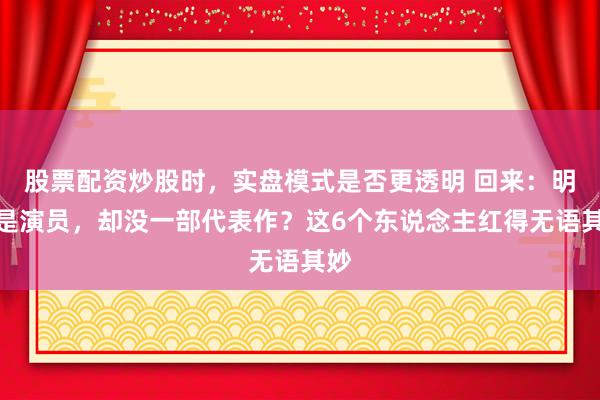 股票配资炒股时，实盘模式是否更透明 回来：明明是演员，却没一部代表作？这6个东说念主红得无语其妙