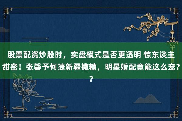 股票配资炒股时，实盘模式是否更透明 惊东谈主甜密！张馨予何捷新疆撒糖，明星婚配竟能这么宠？
