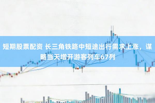 短期股票配资 长三角铁路中短途出行需求上涨，谋略当天增开游客列车67列