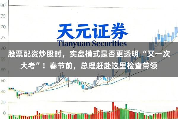 股票配资炒股时，实盘模式是否更透明 “又一次大考”！春节前，总理赶赴这里检查带领