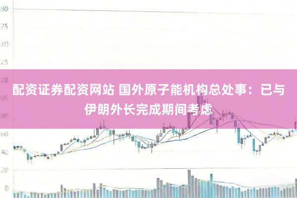 配资证券配资网站 国外原子能机构总处事：已与伊朗外长完成期间考虑