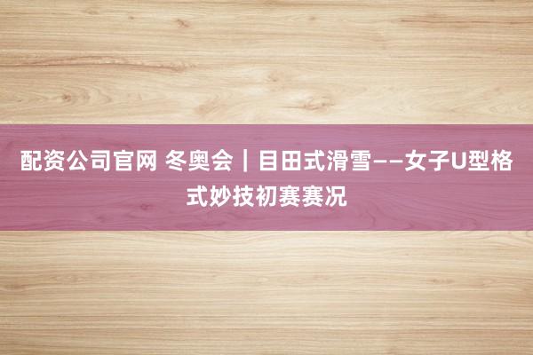配资公司官网 冬奥会｜目田式滑雪——女子U型格式妙技初赛赛况