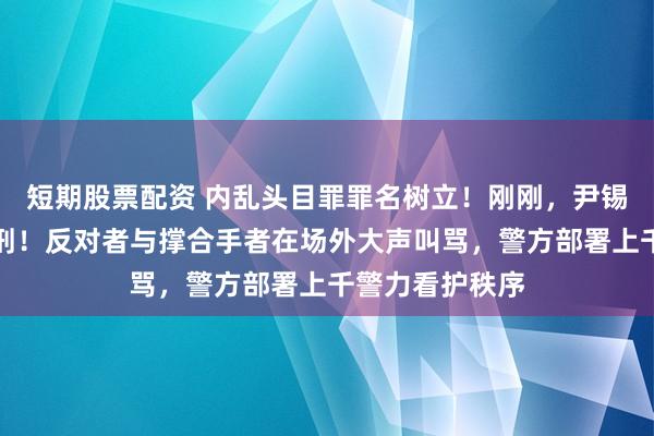 短期股票配资 内乱头目罪罪名树立!刚刚,尹锡悦被判无期徒刑!反对者与撑合手者在场外大声叫骂,警方部署上千警力看护秩序