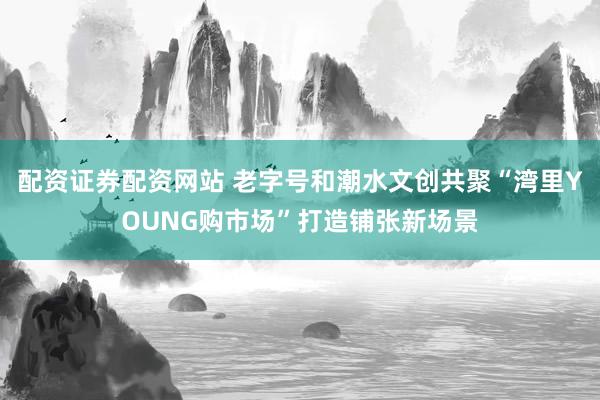 配资证券配资网站 老字号和潮水文创共聚“湾里YOUNG购市场”打造铺张新场景