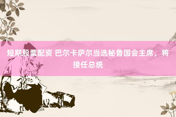 短期股票配资 巴尔卡萨尔当选秘鲁国会主席，将接任总统