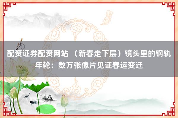 配资证券配资网站 （新春走下层）镜头里的钢轨年轮：数万张像片见证春运变迁