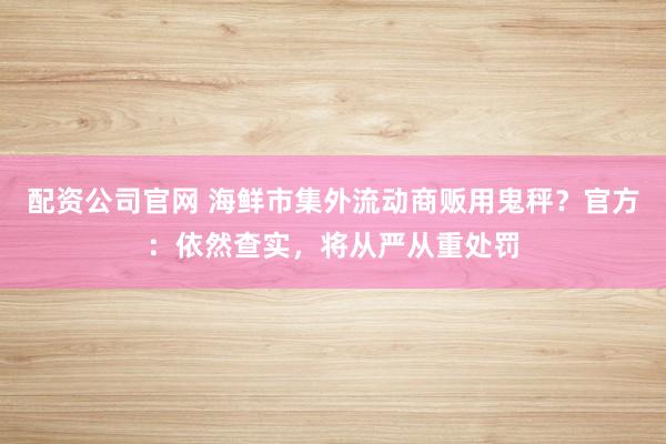 配资公司官网 海鲜市集外流动商贩用鬼秤？官方：依然查实，将从严从重处罚