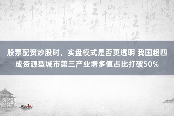 股票配资炒股时，实盘模式是否更透明 我国超四成资源型城市第三产业增多值占比打破50%