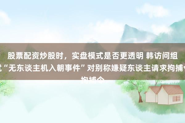 股票配资炒股时，实盘模式是否更透明 韩访问组就“无东谈主机入朝事件”对别称嫌疑东谈主请求拘捕令