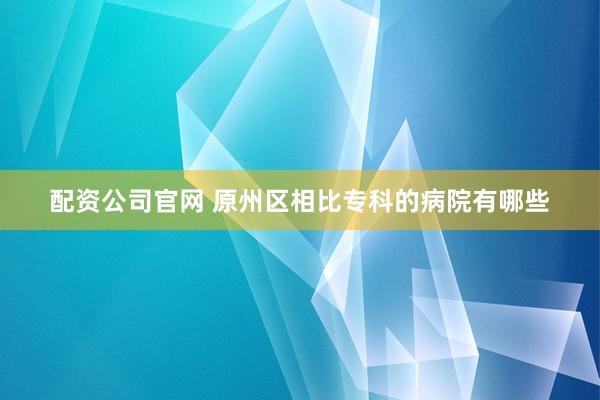 配资公司官网 原州区相比专科的病院有哪些