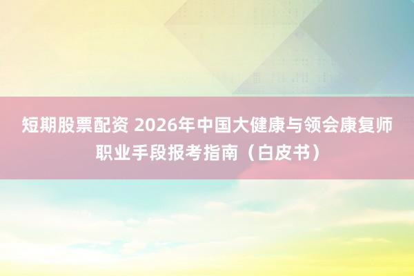 短期股票配资 2026年中国大健康与领会康复师职业手段报考指南（白皮书）