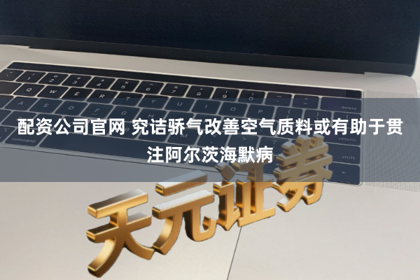 配资公司官网 究诘骄气改善空气质料或有助于贯注阿尔茨海默病
