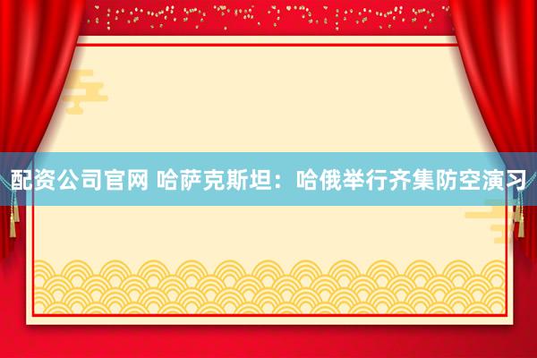 配资公司官网 哈萨克斯坦：哈俄举行齐集防空演习