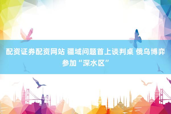 配资证券配资网站 疆域问题首上谈判桌 俄乌博弈参加“深水区”
