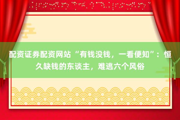 配资证券配资网站 “有钱没钱，一看便知”：恒久缺钱的东谈主，难逃六个风俗