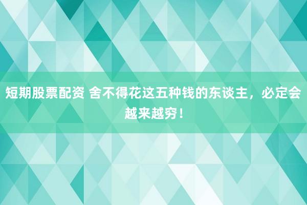 短期股票配资 舍不得花这五种钱的东谈主，必定会越来越穷！