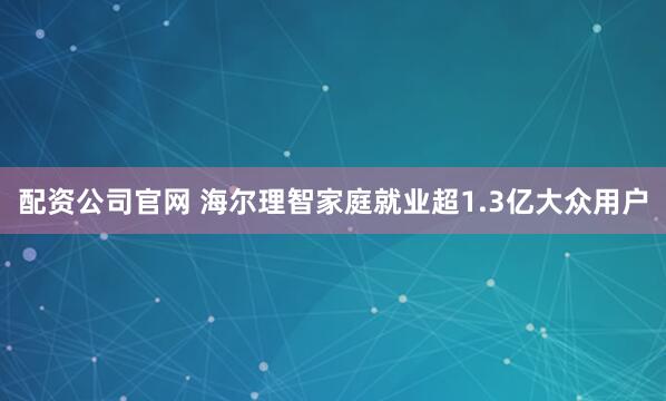 配资公司官网 海尔理智家庭就业超1.3亿大众用户