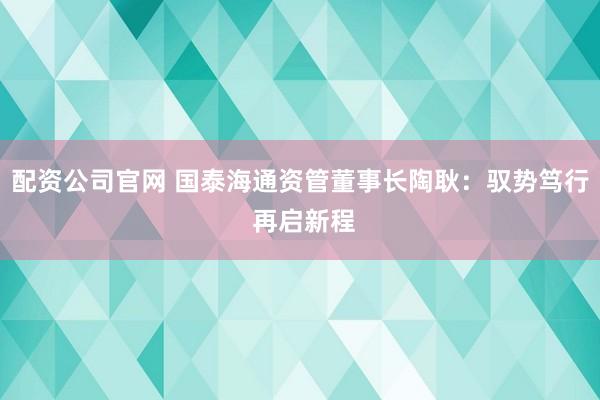 配资公司官网 国泰海通资管董事长陶耿：驭势笃行 再启新程